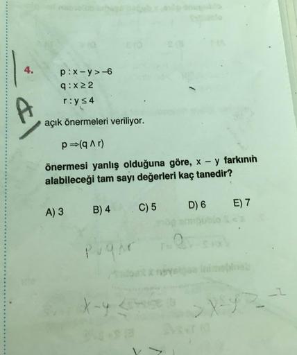 4.
p:x-y>-6
q:x2
r:y s4
&
açık önermeleri veriliyor.
p=(qar)
önermesi yanlış olduğuna göre, x - y farkının
alabileceği tam sayı değerleri kaç tanedir?
E) 7
A) 3
B) 4
D) 6
C) 5
Pugar
2
X-4