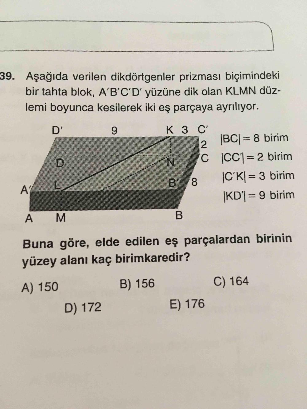 39. Aşağıda verilen dikdörtgenler prizması biçimindeki
bir tahta blok, A'B'C'D' yüzüne dik olan KLMN düz-
lemi boyunca kesilerek iki eş parçaya ayrılıyor.
D'
9
D
K 3 C
2
|BCI= 8 birim
N C CC1= 2 birim
C'KI= 3 birim
|KD1= 9 birim
B'
8
AY
A
M
B
Buna göre, el