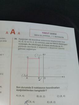 A A A
YAKUT SERİSİ
OK04-55.29TYT08 / T. MATEMATİK
ondan,
ca elde
39. Aşağıdaki dik koordinat sisteminde köşelerinden ikisi
A(-6, 0) ve C(-2, 8) noktaları olan bir ABCD dikdörtgeni
verilmiştir. Bu dikdörtgen B köşesi etrafında ve ok
yönünde devrilerek C köşesinin x ekseninin üzerine
gelmesi sağlanıyor.
ekil 1
62,85 AY
D
C
Kil 2
A
B
O
et,
Son durumda D noktasının koordinatları
aşağıdakilerden hangisidir?
iç
A) (4,4)
B) (6,2)
C) (8,4)
Josed
(6,4)
E) (8, 2)
