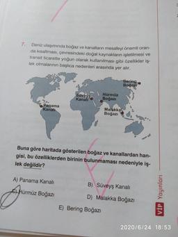 7.
Deniz ulaşımında boğaz ve kanalların mesafeyi önemli oran-
da kısaltması, çevresindeki doğal kaynakların işletilmesi ve
transit ticarette yoğun olarak kullanılması gibi özellikler iş-
lek olmalarının başlıca nedenleri arasında yer alır.
Bering
Boğaz?
Süveyso
Kanali
Hürmüz
Boğazı
Panama
Kanalı
Malakka
Boğazı
Buna göre haritada gösterilen boğaz ve kanallardan han-
gisi, bu özelliklerden birinin bulunmaması nedeniyle iş-
lek değildir?
A) Panama Kanali
B) Süveyş kanali
CHürmüz Boğazi
VİP Yayınları
D) Malakka Boğazı
E) Bering Boğazı
2020/6/24 18:53