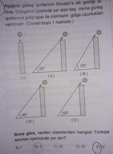 Aşağıda güneş ışınlarının Ekvator'a dik geldiği ta-
rihte, Dünya'nın üzerinde yer alan beş cisme güneş
ışınlarının geliş açısı ile cisimlerin gölge uzunlukları
verilmiştir. (Cismin boyu 1 metredir.)
70°
25°
(1)
(11)
50°
45°
(IV)
(V)
Buna göre, verilen cisi