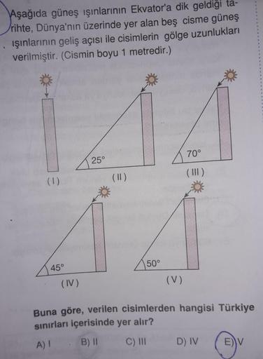 Aşağıda güneş ışınlarının Ekvator'a dik geldiği ta-
rihte, Dünya'nın üzerinde yer alan beş cisme güneş
ışınlarının geliş açısı ile cisimlerin gölge uzunlukları
verilmiştir. (Cismin boyu 1 metredir.)
70°
25°
(1)
(11)
50°
45°
(IV)
(V)
Buna göre, verilen cisi