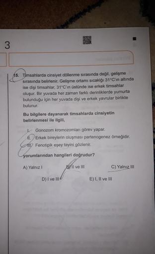 BO
3
15. Timsahlarda cinsiyet döllenme sırasında değil, gelişme
sırasında belirlenir. Gelişme ortamı sıcaklığı 31°C'ın altında
ise dişi timsahlar, 31°C'in üstünde ise erkek timsahlar
oluşur. Bir yuvada her zaman farklı derinliklerde yumurta
bulunduğu için