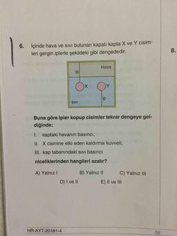 6. İçinde hava ve sivi bulunan kapalı kapta X ve Y cisim-
leri gergin iplerle şekildeki gibi dengededir.
8
.
Hava
ip
O
x
O
ip
SIVI
Buna göre ipler kopup cisimler tekrar dengeye gel-
diğinde;
I. kaptaki havanın basıncı,
II. X cismine etki eden kaldırma kuvveti,
III. kap tabanındaki sivi basıncı
niceliklerinden hangileri azalır?
A) Yalnız!
B) Yalnız II
C) Yalnız III
D) I ve II
E) II ve III
HR-AYT-20181-4
38