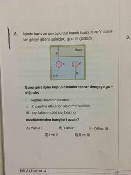 6. İçinde hava ve sivi bulunan kapalı kapta X ve Y cisim-
leri gergin iplerle şekildeki gibi dengededir.
8
.
Hava
ip
O
x
O
ip
SIVI
Buna göre ipler kopup cisimler tekrar dengeye gel-
diğinde;
I. kaptaki havanın basıncı,
II. X cismine etki eden kaldırma kuvveti,
III. kap tabanındaki sivi basıncı
niceliklerinden hangileri azalır?
A) Yalnız!
B) Yalnız II
C) Yalnız III
D) I ve II
E) II ve III
HR-AYT-20181-4
38
