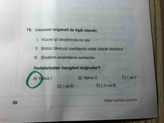 16. Lizozom organeli ile ilgili olarak;
I. Hücre içi sindirimde rol alır.
II. Bütün ökaryot canlılarda ortak olarak bulunur.
III. Sindirim enzimlerini sentezler.
ifadelerinden hangileri doğrudur?
A) Yalnız!
B) Yalnız II
C) I ve II
D) I ve III
E) I, II ve I