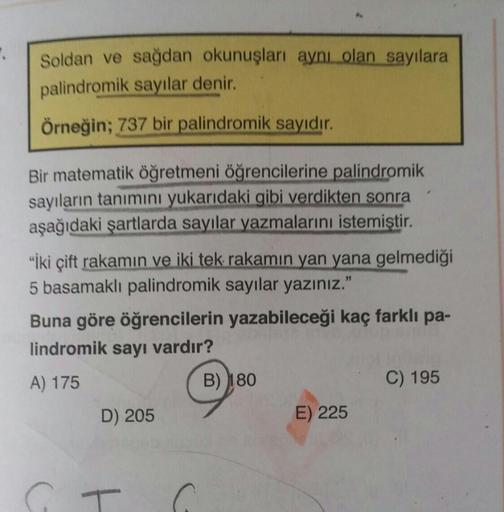 Soldan ve sağdan okunuşları aynı olan sayılara
palindromik sayılar denir.
Örneğin; 737 bir palindromik sayıdır.
Bir matematik öğretmeni öğrencilerine palindromik
sayıların tanımını yukarıdaki gibi verdikten sonra
aşağıdaki şartlarda sayılar yazmalarını ist