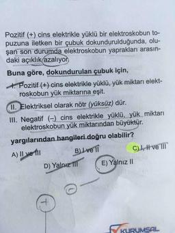 Pozitif (+) cins elektrikle yüklü bir elektroskobun to-
puzuna iletken bir çubuk dokundurulduğunda, olu-
şan son durumda elektroskobun yaprakları arasın-
daki açıklık azaliyon
Buna göre, dokundurulan çubuk için,
4. Pozitif (+) cins elektrikle yüklü, yük miktari elekt-
roskobun yük miktarına eşit.
11. Elektriksel olarak nötr (yüksüz) dür.
III. Negatif (-) cins elektrikle yüklü, yük miktarı
elektroskobun yük miktarından büyüktür.
yargılarından hangileri doğru olabilir?
A) II ve II B) ve 10
C) I, II ve III
D) Yalnız II
E) Yalnız 11
G
7
KURUMSAL