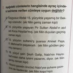 D) 18. yüzyıl şairi Şeyh Galip, Nabi'nin Hayra-
bat'ından daha iyisini yazarım, diyor. (ek fiilin
E) Hikemi gazelin öncüsü Nabi'yse şuhane gaze-
linki de Nedim'dir. (ek fiilin koşul kipi)
7. Aşağıdaki cümlelerin hangisinde ayraç içinde-
ki belirleme verilen cümleye uygun değildir?
AY Kaygusuz Abdal 15. yüzyılda yaşamış bir Bek-
taşi ozanıdır. (ek fiilin geniş zaman kipi)
B 16. yüzyılda yaşayan Pir Sultan Abdal'ın asıl
adı Koca Haydar'mış. (ek fiilin duyulan geçmiş
zaman kipi)
15. yüzyılın sultanü'ş şuarası Ahmet Paşa,
II. Mehmet'in paşasıydı. (ek fiilin görülen geç-
miş zamanı)
geniş zaman kipi)