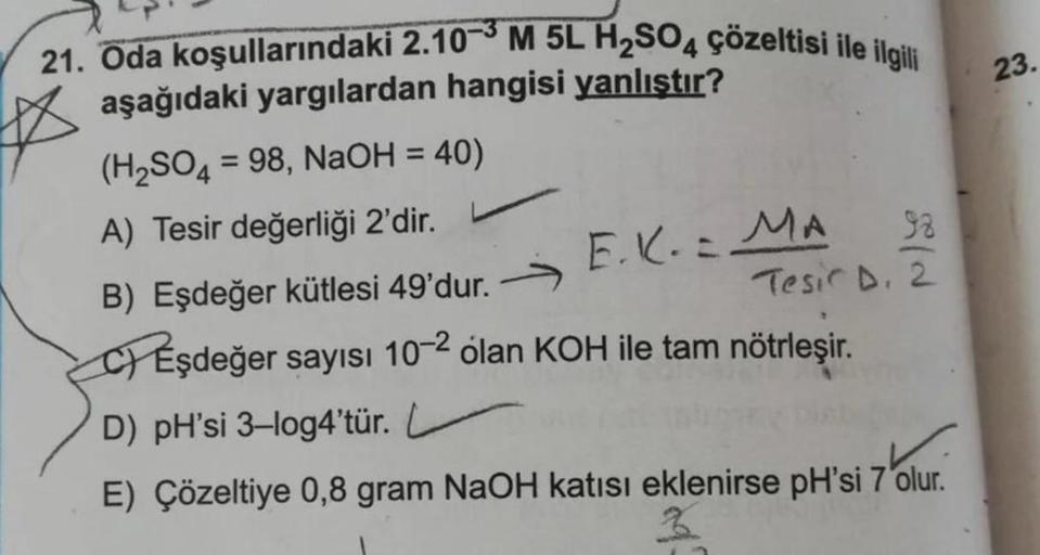 23.
21. Oda koşullarındaki 2.10-M 5L H2SO4 çözeltisi ile ilgili
aşağıdaki yargılardan hangisi yanlıştır?
(H2SO4 = 98, NaOH = 40)
A) Tesir değerliği 2'dir.
E.K.:
MA 92
B) Eşdeğer kütlesi 49'dur. >
Tesic D.2
CP Eşdeğer sayısı 10-2 olan KOH ile tam nötrleşir.