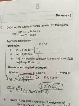 B.
Deneme - 6
7. Doğal sayılar kümesi üzerinde tanımlı bir f fonksiyonu
3n+1 , osn<5
If(n-5), n25
f(n) =
biçiminde tanımlanıyor.
Buna göre,
f(1) = u
1. f(1) = f(11) dir.
II. f(4) > f(1923) tür.
III. f(AB) = 4 eşitliğini sağlayan iki basamaklı en büyük
doğal sayı 99 dur.
t
ifadelerinden hangileri doğrudur?
A) Yalnız !
D) I ve II
B) Yalnız II
C) Yalnız III
E) I, II ve III
frad=f16)=f(T)
1923
s
FW >413)
f(1923) =f(3)
8.
Tanımlı olduğu aralıkta f(x) ve g(x) fonksiyonları için
f(x - 1) = 2X -
x-3