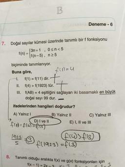 B.
Deneme - 6
7. Doğal sayılar kümesi üzerinde tanımlı bir f fonksiyonu
3n+1 , osn<5
If(n-5), n25
f(n) =
biçiminde tanımlanıyor.
Buna göre,
f(1) = u
1. f(1) = f(11) dir.
II. f(4) > f(1923) tür.
III. f(AB) = 4 eşitliğini sağlayan iki basamaklı en büyük
doğal sayı 99 dur.
t
ifadelerinden hangileri doğrudur?
A) Yalnız !
D) I ve II
B) Yalnız II
C) Yalnız III
E) I, II ve III
frad=f16)=f(T)
1923
s
FW >413)
f(1923) =f(3)
8.
Tanımlı olduğu aralıkta f(x) ve g(x) fonksiyonları için
f(x - 1) = 2X -
x-3
