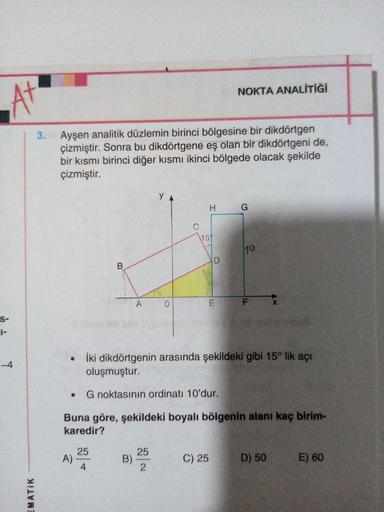 NOKTA ANALİTİĞİ
At
3
.
Ayşen analitik düzlemin birinci bölgesine bir dikdörtgen
çizmiştir. Sonra bu dikdörtgene eş olan bir dikdörtgeni de,
bir kısmı birinci diğer kısmı ikinci bölgede olacak şekilde
çizmiştir.
YA
H
G
C
1151
1
10
D
B
A
0
E
F
X
S-
-4
İki di