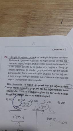 A
Deneme - 3
27. 16 kişilik bir öğrenci grubu 6 ve 10 kişilik iki gruba ayrılıyor.
Matematik Öğretmeni Alpaslan, 10 kişilik gruba verdiği top-
lam soru sayısı/6 kişilik gruba verdiği toplam soru sayısının
2 katı olacak şekilde bu iki gruba soru dağıtıyor. Bu grup-
lardaki öğrenciler de soruları grup içerisinde eşit bir şekilde
paylaşıyorlar. Daha sonra 6 kişilik gruptaki her bir öğrenci
a tane soruyu 10 kişilik gruptaki öğrencilere aralarında eşit
sayıda paylaşmaları için veriyorlar.
Son durumda 10 kişilik gruptaki her bir öğrencideki
soru sayısı, 6 kişilik gruptaki her bir öğrencideki soru
sayısından 13 fazla olduğuna göre, ilk durumda 6 kişi-
lik gruba toplam kaç soru dağıtılmıştır?
A) 112
B) 150
C) 198
D) 246
230
E) 294
xhall
inov
Gox
G