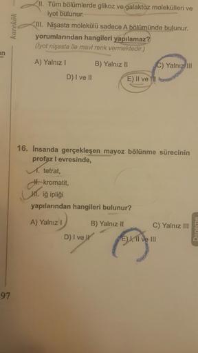 karekök
II. Tüm bölümlerde glikoz ve galaktoz molekülleri ve
iyot bulunur.
III. Nişasta molekülü sadece A bölümünde bulunur.
yorumlarından hangileri yapılamaz?
(lyot nişasta ile mavi renk vermektedir.)
an
A) Yalnız
B) Yalnız II
C) Yalnız III
D) I ve II
E)