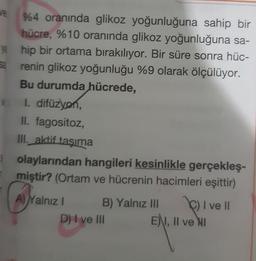 ve
%4 oranında glikoz yoğunluğuna sahip bir
hücre, %10 oranında glikoz yoğunluğuna sa-
ye hip bir ortama bırakılıyor. Bir süre sonra hüc-
renin glikoz yoğunluğu %9 olarak ölçülüyor.
Bu durumda hücrede,
1. difüzyon,
II. fagositoz,
III. aktif taşıma
olaylarından hangileri kesinlikle gerçekleş-
miştir? (Ortam ve hücrenin hacimleri eşittir)
A) Yalnız
B) Yalnız III
C) I ve II
E), II ve NI
D) I ve III