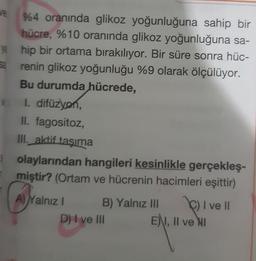 ve
%4 oranında glikoz yoğunluğuna sahip bir
hücre, %10 oranında glikoz yoğunluğuna sa-
ye hip bir ortama bırakılıyor. Bir süre sonra hüc-
renin glikoz yoğunluğu %9 olarak ölçülüyor.
Bu durumda hücrede,
1. difüzyon,
II. fagositoz,
III. aktif taşıma
olaylarından hangileri kesinlikle gerçekleş-
miştir? (Ortam ve hücrenin hacimleri eşittir)
A) Yalnız
B) Yalnız III
C) I ve II
E), II ve NI
D) I ve III
