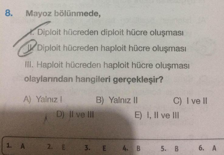 8. Mayoz bölünmede,
X. Diploit hücreden diploit hücre oluşması
Diploit hücreden haploit hücre oluşması
III. Haploit hücreden haploit hücre oluşması
olaylarından hangileri gerçekleşir?
A) Yalnız!
B) Yalnız II
C) I ve II
D) II ve III
E) I, II ve III
1. A
2.
