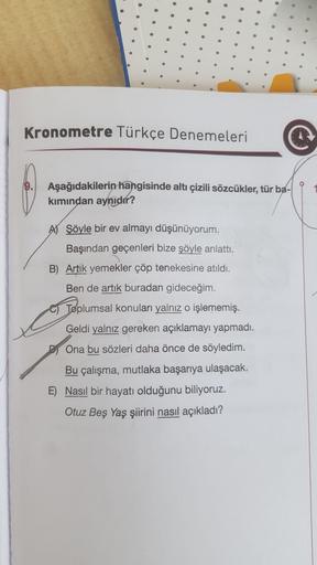 Kronometre Türkçe Denemeleri
©
Aşağıdakilerin hangisinde altı çizili sözcükler, tür ba-
kımından aynıdır?
A) Şöyle bir ev almayı düşünüyorum.
Başından geçenleri bize şöyle anlattı.
B) Artık yemekler çöp tenekesine atıldı.
Ben de artık buradan gideceğim.
To