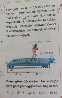 4. Yere göre hızı op 0,5 m/s olan bir
platform üzerindeki bir öğrenci plat-
forma göre ap
= 1 m/s lik sürat ile
koşmaktadır. L noktasından M nokta-
sına doğru harekete başlayan öğrenci
M noktasından geri dönerek en son K
noktasına ulaşıyor.
3ap = 1 m/s
89
0,5 m/s
M
platform
L
K
yer
40 m
40 m
Buna göre öğrencinin bu süreçte
yere göre yerdeğiştirmesi kaç m dir?
A) 10
B) 15
C) 20
D) 40
E) 60