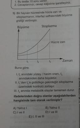 1. Bu testte 10 soru vardir.
2. Cevaplarınızı, cevap kâğıdına işaretleyiniz.
1) Bir hayvan hücresinde hücre zarı ve
sitoplazmanın, interfaz safhasındaki büyüme
grafiği verilmiştir.
Büyüme
Stoplazma
Hücre zari
ty
Zaman
Buna göre;
I. t, anındaki yüzey / hacim oranı, ty
anındakinden daha büyüktür.
II. t,'den t'e gidildikçe çekirdeğin sitoplazma
üzerindeki kontrolü zorlaşır.
III. t, anında metabolik olaylar tamamen durur.
ifadelerinden doğru olanlar aşağıdakilerden
hangisinde tam olarak verilmiştir?
TC MİLLİ EĞİTİM BAKANLIĞI
A) Yalnız!
C) I ve II
B) Yalnız II
D) I ve III
E) I, II ve III