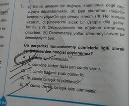 yucuyu düşündürmektir. (II) Ben okurumun düşünce
vecan)
7. (1) Benim amacım bir doğruyu kanıtlamak değil oku-
mkun
lambasını yakan bir ışık olmayı isterim. (III) Her konuda
deli-
yazarım, düşüncelerimi sıcak bir üslupla dile getire-
| bir
bilirim. (IV) Okuyucularımla bir düşünce ormanında
gezinirim. (V) Denenmemiş yolları denemeyi seven bir
ele-
denemeciyim ben.
ret
Bu parçadaki numaralanmış cümlelerle ilgili olarak
aşağıdakilerden hangisi söylenemez?
A) cümle isim cümlesidir.
söyler
BY II. cümlede birden fazla yan cümle vardır.
III. cümle bağımlı sıralı cümledir,
D) IV. cümle birleşik fiil cümlesidir.
E) V. cümle devrik, birleşik isim cümlesidir.
194