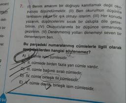 yucuyu düşündürmektir. (II) Ben okurumun düşünce
vecan)
7. (1) Benim amacım bir doğruyu kanıtlamak değil oku-
mkun
lambasını yakan bir ışık olmayı isterim. (III) Her konuda
deli-
yazarım, düşüncelerimi sıcak bir üslupla dile getire-
| bir
bilirim. (IV) Okuyucularımla bir düşünce ormanında
gezinirim. (V) Denenmemiş yolları denemeyi seven bir
ele-
denemeciyim ben.
ret
Bu parçadaki numaralanmış cümlelerle ilgili olarak
aşağıdakilerden hangisi söylenemez?
A) cümle isim cümlesidir.
söyler
BY II. cümlede birden fazla yan cümle vardır.
III. cümle bağımlı sıralı cümledir,
D) IV. cümle birleşik fiil cümlesidir.
E) V. cümle devrik, birleşik isim cümlesidir.
194
