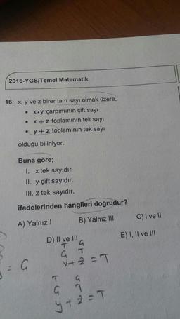 2016-YGS/Temel Matematik
16. x, y ve z birer tam sayı olmak üzere,
• x.y çarpımının çift sayı
• X+ z toplamının tek sayı
• y + z toplamının tek sayı
olduğu biliniyor.
Buna göre;
I. x tek sayıdır.
II. y çift sayıdır.
III. z tek sayıdır.
ifadelerinden hangileri doğrudur?
B) Yalnız III
C) I ve II
A) Yalnız !
E) I, II ve III
D) II ve III
a
G T
X+ 2 =T
u
1
a
GT
y a 2 = T