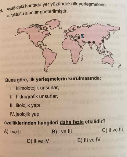 9. Aşağıdaki haritada yer yüzündeki ilk yerleşmelerin
kurulduğu alanlar gösterilmiştir.
Corsa
BE
$
Buna göre, ilk yerleşmelerin kurulmasında;
I. klimolotojik unsurlar,
II. hidrografik unsurlar,
III. litolojik yapı,
IV. jeolojik yapı
özelliklerinden hangile