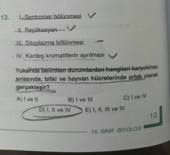 I. Sentromer bölünmes II. Replikasyon III. Sitoplazma bölünmesi IV. Kardeş kromatitlerin ayrılması Yukarıda belirtilen durumlardan hangileri karyokinez sırasında, bitki ve hayvan hücrelerinde ortak olarak gerçekleşir? A) I ve II B) I ve III C) I ve IV C) I ve IV D) I, II ve IV E) I, II, III ve IV