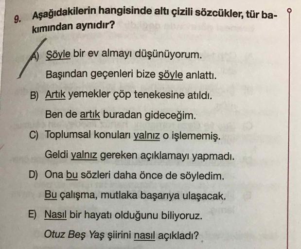 9. Aşağıdakilerin hangisinde altı çizili sözcükler, tür ba-
kımından aynıdır?
A) Şöyle bir ev almayı düşünüyorum.
Başından geçenleri bize şöyle anlattı.
B) Artik yemekler çöp tenekesine atıldı.
Ben de artık buradan gideceğim.
C) Toplumsal konuları yalnız o