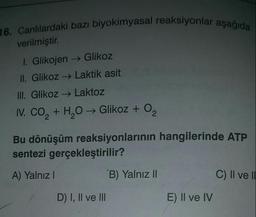 16. Canlılardaki bazı biyokimyasal reaksiyonlar aşağıda
verilmiştir.
1. Glikojen → Glikoz
II. Glikoz → Laktik asit
III. Glikoz + Laktoz
N. CO2 + H2O → Glikoz + O2
Bu dönüşüm reaksiyonlarının hangilerinde ATP
sentezi gerçekleştirilir?
A) Yalnız!
B) Yalnız II
C) II ve I.
D) I, II ve III
E) II ve IV