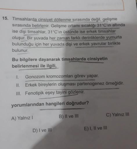 15. Timsahlarda cinsiyet döllenme sırasında değil, gelişme
sırasında belirlenir. Gelişme ortamı sıcaklğı 31°C'in altında
ise dişi timsahlar, 31°C'in üstünde ise erkek timsahlar
oluşur. Bir yuvada her zaman farklı derinliklerde yumurta
bulunduğu için her yu