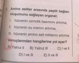 leri
5. Amino asitler arasında peptit bağları
oluşumunu sağlayan organel;
1. hücrenin ozmotik basıncını artırma,
II. hücrenin su oranını artırma,
III. hücrenin amino asit miktarını artırma
sonuçlarından hangilerine yol açar?
A) Yalnız 11
B) Yalnız III C) I ve II
D) I ve III E) II ve III
