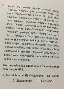 Tarihe mal olmuş kişilerin etrafında oluşan
sında yayılmasından itibaren din büyüklerinin
7.
hikâyeler anlamına gelir. İslamiyet'in Türkler ara-
hayatları, kahramanlık gösteren alp-erenler etra-
finda hikâyeler oluşmaya başladı. Başlangıçta
sözlü kültürde yaşayan bu anlatılar, halk muhay-
yilesinin kattığı olağanüstülüklerle zaman zaman
destanlara yaklaştı. Satuk Buğra Han, Battal
Gazi, Danişment Gazi gibi savaşlarda kahra-
manlık gösterenlerin tarihî ve dinî kişilikleri etra-
fında oluşup destanlaştı diyebiliriz. Yine Ahmet
Yesevi, Mevlâna, Hacı Bektaşi Veli, Yunus Emre,
Akşemseddin gibi dinî - tasavvufi yönü ön planda
tutulan zatların hayatlarını, kerametlerini ve üstün-
lüklerini konu almıştır.
Bu parçada sözü edilen edebî tür aşağıdakiler-
den hangisidir?
A) Menakibname B) Kıyafetname C) Surname
D) Siyasetname E) Habname