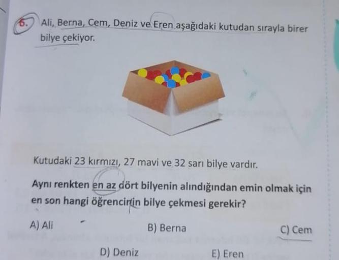6.
Ali, Berna, Cem, Deniz ve Eren aşağıdaki kutudan sırayla birer
bilye çekiyor.
Kutudaki 23 kırmızı, 27 mavi ve 32 sarı bilye vardır.
Aynı renkten en az dört bilyenin alındığından emin olmak için
en son hangi öğrencirtin bilye çekmesi gerekir?
A) Ali
B) B