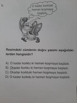 1.
O kadar korktuki
hemen koşmaya
başladı
Resimdeki cümlenin doğru yazımı aşağıdaki-
lerden hangisidir?
A) O kadar korktu ki hemen koşmaya başladı.
B) Okadar korktu ki hemen koşmaya başladı.
C) Okadar korktuki hemen koşmaya başladı.
D) O kadar korkdu ki hemen koşmaya başladı.