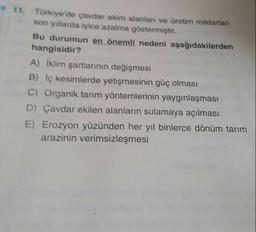 11. Türkiye'de çavdar ekim alanlar ve üretim miktarları
son yıllarda iyice azalma göstermiştir.
Bu durumun en önemli nedeni aşağıdakilerden
hangisidir?
A) Iklim şartlarının değişmesi
B) iç kesimlerde yetişmesinin güç olması
C) Organik tarım yöntemlerinin yaygınlaşması
D) Çavdar ekilen alanların sulamaya açılması
E) Erozyon yüzünden her yıl binlerce dönüm tarım
arazinin verimsizleşmesi
