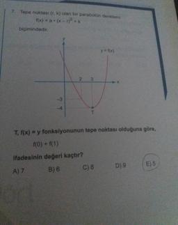 7. Tepe noktası (r. k) olan bir parabolün denklemi
1(x) = a (x-r2+k
biçimindedir.
y = f(x)
2
3
7 T
T
T, f(x) = y fonksiyonunun tepe noktası olduğuna göre,
f(0) + f(1)
ifadesinin değeri kaçtır?
C) 8
D) 9
E) 5
A) 7
B) 6