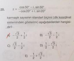 25.
Z=
cos 50° - i.sin 50°
- cos 20° + i. sin 20°
karmaşık sayısının standart biçimi (dik koordinat
sistemindeki gösterimi) aşağıdakilerden hangisi-
dir?
3
AS
+
1 / 1
V3 1
2
- 1/21
2
2
B) -
1_V3
V3
C)
.- 1 / 1
D)
i
2
2
N
V3
+
2
