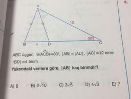 4.
1.
A
12
1
309
B
C
4
D
ABC üçgen, m(ACB)=30°, |AB| = |AD, |ACI=12 birim
|BD=4 birim
Yukarıdaki verilere göre, |AB| kaç birimdir?
A) 6
B) 2/10
C) 3/5
D) 413
E) 7