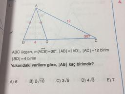 4.
1.
A
12
1
309
B
C
4
D
ABC üçgen, m(ACB)=30°, |AB| = |AD, |ACI=12 birim
|BD=4 birim
Yukarıdaki verilere göre, |AB| kaç birimdir?
A) 6
B) 2/10
C) 3/5
D) 413
E) 7
