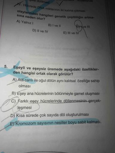 W. Hücrede DNA miktarının iki katına çıkması
olaylarından hangileri genetik çeşitliliğin artma-
dizilmesi
ninde
sina neden olur?
A) Yalnız
B) I ve 11
Yorkvelll
D) Il ve IV
E) III ve IV
5.
Eşeyli ve eşeysiz üremede aşağıdaki özellikler-
den hangisi ortak ol