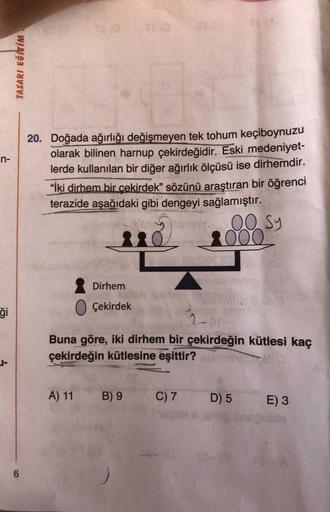 TASARI EĞİTİM
n-
20. Doğada ağırlığı değişmeyen tek tohum keçiboynuzu
olarak bilinen harnup çekirdeğidir. Eski medeniyet-
lerde kullanılan bir diğer ağırlık ölçüsü ise dirhemdir.
“İki dirhem bir cekirdek” sözünü araştıran bir öğrenci
terazide aşağıdaki gib