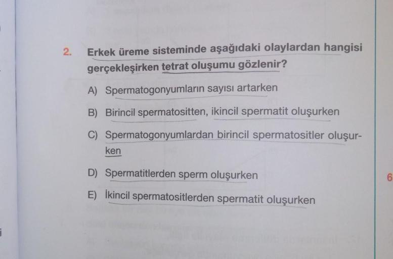 2.
Erkek üreme sisteminde aşağıdaki olaylardan hangisi
gerçekleşirken tetrat oluşumu gözlenir?
A) Spermatogonyumların sayısı artarken
B) Birincil spermatositten, ikincil spermatit oluşurken
C) Spermatogonyumlardan birincil spermatositler oluşur-
ken
D) Spe