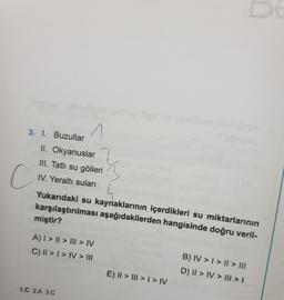 3. I. Buzullar
n
II. Okyanuslar
III. Tatlı su gölleri
IV. Yeraltı suları
2
C
Yukarıdaki su kaynaklarının içerdikleri su miktarlarının
karşılaştırılması aşağıdakilerden hangisinde doğru veril-
miştir?
A) I > II > III > IV
C) || > I > IV > III
B) IV > I > || > III
D) II > IV > III > 1
E) || > III > I > IV
1.C 2.A 3.0
