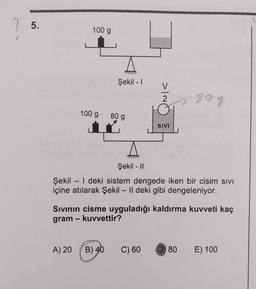 5.
100 g
Şekil - 1
>IO
80g
100 g
80 g
i
SNV
Şekil - 11
Şekil - | deki sistem dengede iken bir cisim sivi
içine atılarak Şekil – II deki gibi dengeleniyor.
Sivinin cisme uyguladığı kaldırma kuvveti kaç
gram - kuvvettir?
A) 20
B) 40
C) 60
D) 80
E) 100