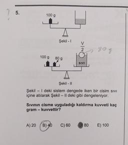 5.
100 g
Şekil - 1
>IO
80g
100 g
80 g
i
SNV
Şekil - 11
Şekil - | deki sistem dengede iken bir cisim sivi
içine atılarak Şekil – II deki gibi dengeleniyor.
Sivinin cisme uyguladığı kaldırma kuvveti kaç
gram - kuvvettir?
A) 20
B) 40
C) 60
D) 80
E) 100
