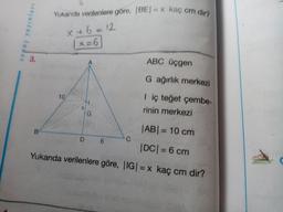 Yukanda verilenlere göre, (BE) = kaç cm dir?
sopuç yayınları
x + 6 = 12
1 x=6
3.
ABC üçgen
G ağırlık merkezi
10
<
I iç teğet çembe-
rinin merkezi
x
G
B
|ABI = 10 cm
D
6
C
|DC| = 6 cm
Yukarıda verilenlere göre, |IG| = x kaç cm dir?