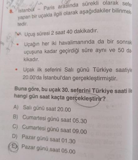 Paris arasında sürekli olarak sefer
yapan bir uçakla ilgili olarak aşağıdakiler bilinmek.
Ć
st
8.
Istanbul
tedir.
Uçuş süresi 2 saat 40 dakikadır.
4
po
Uçağın her iki havalimanında da bir sonraki
uçuşuna kadar geçirdiği süre aynı ve 50 da-
kikadır.
• Uçak